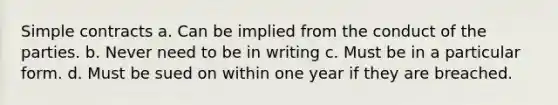 Simple contracts a. Can be implied from the conduct of the parties. b. Never need to be in writing c. Must be in a particular form. d. Must be sued on within one year if they are breached.