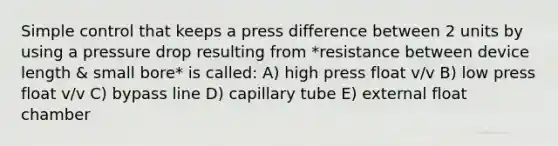 Simple control that keeps a press difference between 2 units by using a pressure drop resulting from *resistance between device length & small bore* is called: A) high press float v/v B) low press float v/v C) bypass line D) capillary tube E) external float chamber