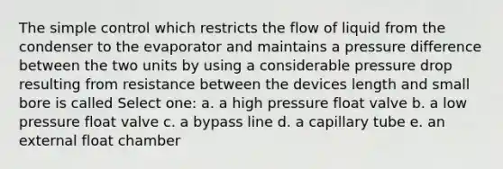 The simple control which restricts the flow of liquid from the condenser to the evaporator and maintains a pressure difference between the two units by using a considerable pressure drop resulting from resistance between the devices length and small bore is called Select one: a. a high pressure float valve b. a low pressure float valve c. a bypass line d. a capillary tube e. an external float chamber