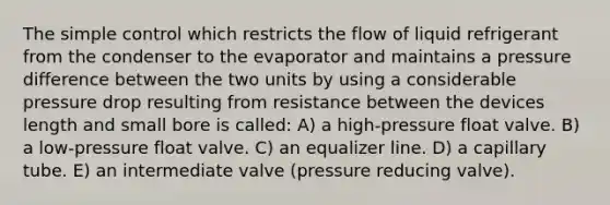 The simple control which restricts the flow of liquid refrigerant from the condenser to the evaporator and maintains a pressure difference between the two units by using a considerable pressure drop resulting from resistance between the devices length and small bore is called: A) a high-pressure float valve. B) a low-pressure float valve. C) an equalizer line. D) a capillary tube. E) an intermediate valve (pressure reducing valve).