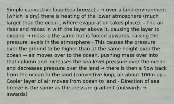 Simple convective loop (sea breeze) - → over a land environment (which is dry) there is heating of the lower atmosphere (much larger than the ocean, where evaporation takes place). - The air rises and mixes in with the layer above it, causing the layer to expand → mass is the same but is forced upwards, raising the pressure levels in the atmosphere - This causes the pressure over the ground to be higher than at the same height over the ocean → air moves over to the ocean, pushing mass over into that column and increases the sea level pressure over the ocean and decreases pressure over the land → there is then a flow back from the ocean to the land (convective loop, air about 100m up - Cooler layer of air moves from ocean to land - Direction of sea breeze is the same as the pressure gradient (outwards → inwards)