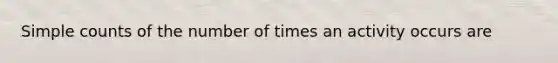 Simple counts of the number of times an activity occurs are