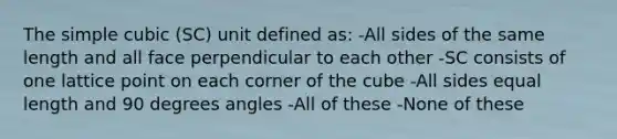 The simple cubic (SC) unit defined as: -All sides of the same length and all face perpendicular to each other -SC consists of one lattice point on each corner of the cube -All sides equal length and 90 degrees angles -All of these -None of these