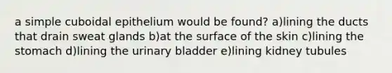 a simple cuboidal epithelium would be found? a)lining the ducts that drain sweat glands b)at the surface of the skin c)lining the stomach d)lining the urinary bladder e)lining kidney tubules