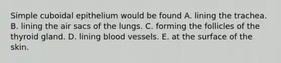 Simple cuboidal epithelium would be found A. lining the trachea. B. lining the air sacs of the lungs. C. forming the follicles of the thyroid gland. D. lining blood vessels. E. at the surface of the skin.