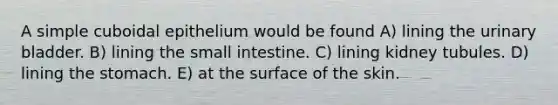 A simple cuboidal epithelium would be found A) lining the <a href='https://www.questionai.com/knowledge/kb9SdfFdD9-urinary-bladder' class='anchor-knowledge'>urinary bladder</a>. B) lining <a href='https://www.questionai.com/knowledge/kt623fh5xn-the-small-intestine' class='anchor-knowledge'>the small intestine</a>. C) lining kidney tubules. D) lining <a href='https://www.questionai.com/knowledge/kLccSGjkt8-the-stomach' class='anchor-knowledge'>the stomach</a>. E) at the surface of the skin.