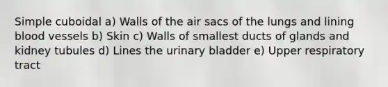 Simple cuboidal a) Walls of the air sacs of the lungs and lining blood vessels b) Skin c) Walls of smallest ducts of glands and kidney tubules d) Lines the urinary bladder e) Upper respiratory tract