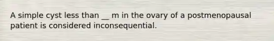 A simple cyst less than __ m in the ovary of a postmenopausal patient is considered inconsequential.