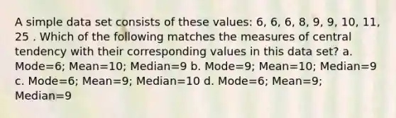 A simple data set consists of these values: 6, 6, 6, 8, 9, 9, 10, 11, 25 . Which of the following matches the <a href='https://www.questionai.com/knowledge/k4kJzM7ioj-measures-of-central-tendency' class='anchor-knowledge'>measures of central tendency</a> with their corresponding values in this data set? a. Mode=6; Mean=10; Median=9 b. Mode=9; Mean=10; Median=9 c. Mode=6; Mean=9; Median=10 d. Mode=6; Mean=9; Median=9