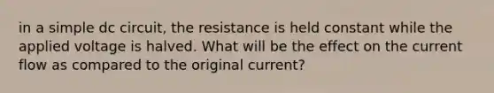 in a simple dc circuit, the resistance is held constant while the applied voltage is halved. What will be the effect on the current flow as compared to the original current?