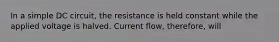 In a simple DC circuit, the resistance is held constant while the applied voltage is halved. Current flow, therefore, will