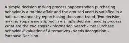 A simple decision making process happens when purchasing behavior is a routine affair and the aroused need is satisfied in a habitual manner by repurchasing the same brand. Two decision making steps were skipped in a simple decision making process. What are the two steps? -Information Search -Post Purchase behavior -Evaluation of Alternatives -Needs Recognition -Purchase Decision