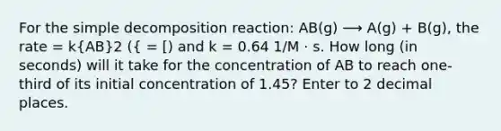 For the simple decomposition reaction: AB(g) ⟶ A(g) + B(g), the rate = k(AB)2 ({ = [) and k = 0.64 1/M ⋅ s. How long (in seconds) will it take for the concentration of AB to reach one-third of its initial concentration of 1.45? Enter to 2 decimal places.