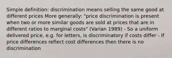 Simple definition: discrimination means selling the same good at different prices More generally: "price discrimination is present when two or more similar goods are sold at prices that are in different ratios to marginal costs" (Varian 1989) - So a uniform delivered price, e.g. for letters, is discriminatory if costs differ - If price differences reflect cost differences then there is no discrimination