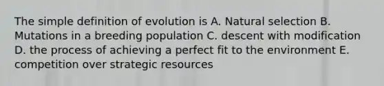 The simple definition of evolution is A. <a href='https://www.questionai.com/knowledge/kAcbTwWr3l-natural-selection' class='anchor-knowledge'>natural selection</a> B. Mutations in a breeding population C. descent with modification D. the process of achieving a perfect fit to the environment E. competition over strategic resources