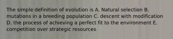 The simple definition of evolution is A. Natural selection B. mutations in a breeding population C. descent with modification D. the process of achieving a perfect fit to the environment E. competition over strategic resources