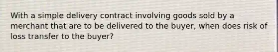 With a simple delivery contract involving goods sold by a merchant that are to be delivered to the buyer, when does risk of loss transfer to the buyer?