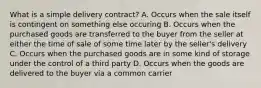 What is a simple delivery contract? A. Occurs when the sale itself is contingent on something else occuring B. Occurs when the purchased goods are transferred to the buyer from the seller at either the time of sale of some time later by the seller's delivery C. Occurs when the purchased goods are in some kind of storage under the control of a third party D. Occurs when the goods are delivered to the buyer via a common carrier