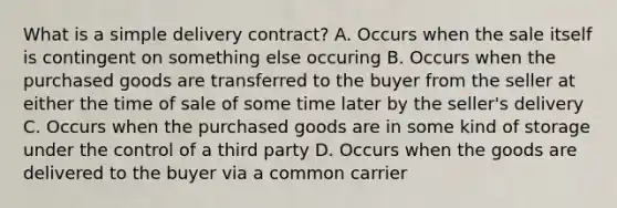 What is a simple delivery contract? A. Occurs when the sale itself is contingent on something else occuring B. Occurs when the purchased goods are transferred to the buyer from the seller at either the time of sale of some time later by the seller's delivery C. Occurs when the purchased goods are in some kind of storage under the control of a third party D. Occurs when the goods are delivered to the buyer via a common carrier