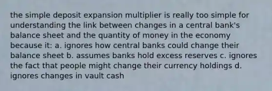 the simple deposit expansion multiplier is really too simple for understanding the link between changes in a central bank's balance sheet and the quantity of money in the economy because it: a. ignores how central banks could change their balance sheet b. assumes banks hold excess reserves c. ignores the fact that people might change their currency holdings d. ignores changes in vault cash