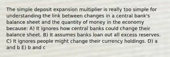 The simple deposit expansion multiplier is really too simple for understanding the link between changes in a central bank's balance sheet and the quantity of money in the economy because: A) It ignores how central banks could change their balance sheet. B) It assumes banks loan out all excess reserves. C) It ignores people might change their currency holdings. D) a and b E) b and c