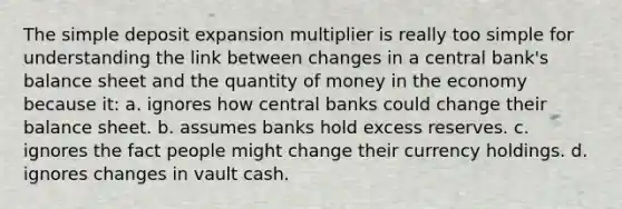 The simple deposit expansion multiplier is really too simple for understanding the link between changes in a central bank's balance sheet and the quantity of money in the economy because it: a. ignores how central banks could change their balance sheet. b. assumes banks hold excess reserves. c. ignores the fact people might change their currency holdings. d. ignores changes in vault cash.