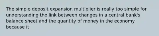 The simple deposit expansion multiplier is really too simple for understanding the link between changes in a central bank's balance sheet and the quantity of money in the economy because it