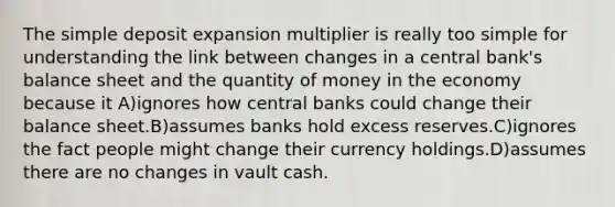 The simple deposit expansion multiplier is really too simple for understanding the link between changes in a central bank's balance sheet and the quantity of money in the economy because it A)ignores how central banks could change their balance sheet.B)assumes banks hold excess reserves.C)ignores the fact people might change their currency holdings.D)assumes there are no changes in vault cash.