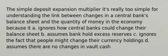 The simple deposit expansion multiplier it's really too simple for understanding the link between changes in a central bank's balance sheet and the quantity of money in the economy because it a. ignores how central banks could change their balance sheet b. assumes bank hold excess reserves c. ignores the fact that people might change their currency holdings d. assumes there are no changes in vault cash