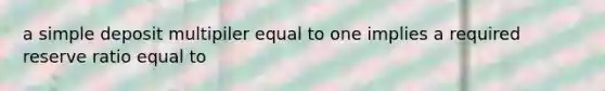 a simple deposit multipiler equal to one implies a required reserve ratio equal to