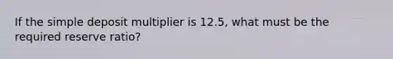 If the simple deposit multiplier is 12.5, what must be the required reserve ratio?