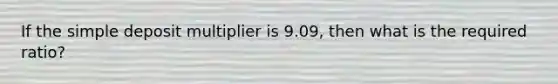 If the simple deposit multiplier is 9.09, then what is the required ratio?