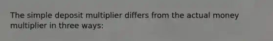 The simple deposit multiplier differs from the actual money multiplier in three​ ways: ​