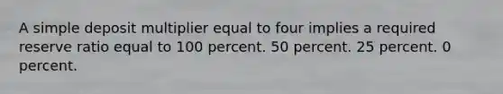 A simple deposit multiplier equal to four implies a required reserve ratio equal to 100 percent. 50 percent. 25 percent. 0 percent.