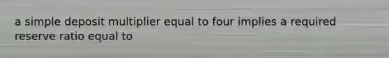 a simple deposit multiplier equal to four implies a required reserve ratio equal to