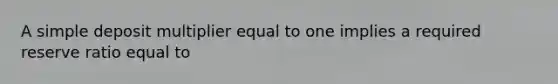 A simple deposit multiplier equal to one implies a required reserve ratio equal to