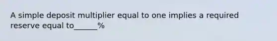 A simple deposit multiplier equal to one implies a required reserve equal to______%