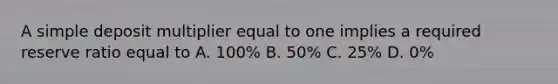 A simple deposit multiplier equal to one implies a required reserve ratio equal to A. 100% B. 50% C. 25% D. 0%