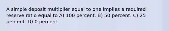 A simple deposit multiplier equal to one implies a required reserve ratio equal to A) 100 percent. B) 50 percent. C) 25 percent. D) 0 percent.