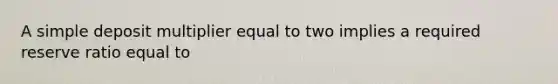 A simple deposit multiplier equal to two implies a required reserve ratio equal to