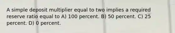 A simple deposit multiplier equal to two implies a required reserve ratio equal to A) 100 percent. B) 50 percent. C) 25 percent. D) 0 percent.