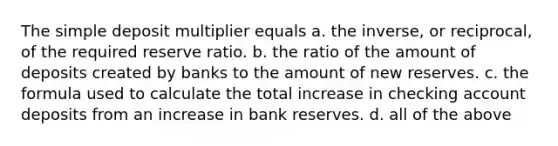 The simple deposit multiplier equals a. the inverse, or reciprocal, of the required reserve ratio. b. the ratio of the amount of deposits created by banks to the amount of new reserves. c. the formula used to calculate the total increase in checking account deposits from an increase in bank reserves. d. all of the above