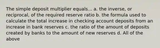 The simple deposit multiplier equals... a. the inverse, or reciprocal, of the required reserve ratio b. the formula used to calculate the total increase in checking account deposits from an increase in bank reserves c. the ratio of the amount of deposits created by banks to the amount of new reserves d. All of the above