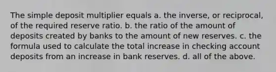 The simple deposit multiplier equals a. the inverse, or reciprocal, of the required reserve ratio. b. the ratio of the amount of deposits created by banks to the amount of new reserves. c. the formula used to calculate the total increase in checking account deposits from an increase in bank reserves. d. all of the above.