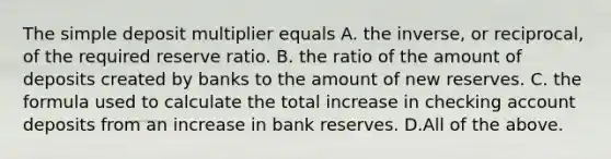 The simple deposit multiplier equals A. the​ inverse, or​ reciprocal, of the required reserve ratio. B. the ratio of the amount of deposits created by banks to the amount of new reserves. C. the formula used to calculate the total increase in checking account deposits from an increase in bank reserves. D.All of the above.