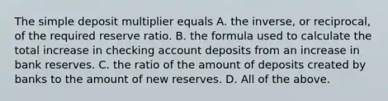 The simple deposit multiplier equals A. the​ inverse, or​ reciprocal, of the required reserve ratio. B. the formula used to calculate the total increase in checking account deposits from an increase in bank reserves. C. the ratio of the amount of deposits created by banks to the amount of new reserves. D. All of the above.