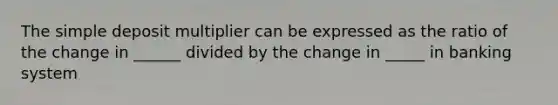 The simple deposit multiplier can be expressed as the ratio of the change in ______ divided by the change in _____ in banking system