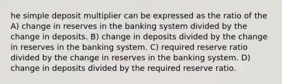 he simple deposit multiplier can be expressed as the ratio of the A) change in reserves in the banking system divided by the change in deposits. B) change in deposits divided by the change in reserves in the banking system. C) required reserve ratio divided by the change in reserves in the banking system. D) change in deposits divided by the required reserve ratio.