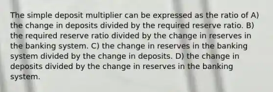 The simple deposit multiplier can be expressed as the ratio of A) the change in deposits divided by the required reserve ratio. B) the required reserve ratio divided by the change in reserves in the banking system. C) the change in reserves in the banking system divided by the change in deposits. D) the change in deposits divided by the change in reserves in the banking system.