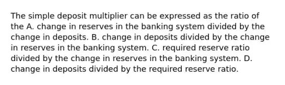 The simple deposit multiplier can be expressed as the ratio of the A. change in reserves in the banking system divided by the change in deposits. B. change in deposits divided by the change in reserves in the banking system. C. required reserve ratio divided by the change in reserves in the banking system. D. change in deposits divided by the required reserve ratio.